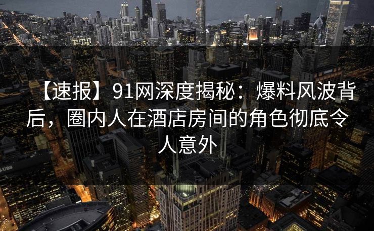 【速报】91网深度揭秘：爆料风波背后，圈内人在酒店房间的角色彻底令人意外