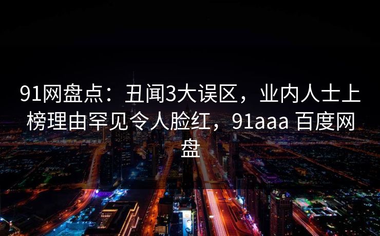 91网盘点：丑闻3大误区，业内人士上榜理由罕见令人脸红，91aaa 百度网盘