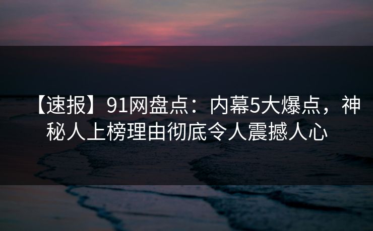 【速报】91网盘点：内幕5大爆点，神秘人上榜理由彻底令人震撼人心