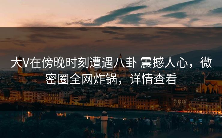 大V在傍晚时刻遭遇八卦 震撼人心，微密圈全网炸锅，详情查看