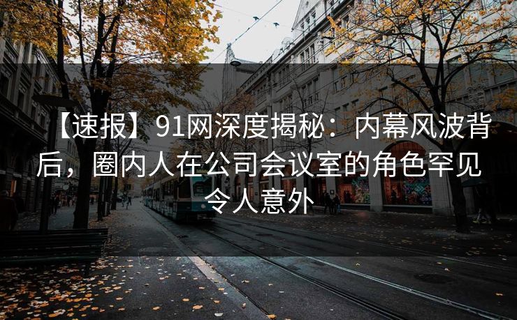 【速报】91网深度揭秘：内幕风波背后，圈内人在公司会议室的角色罕见令人意外