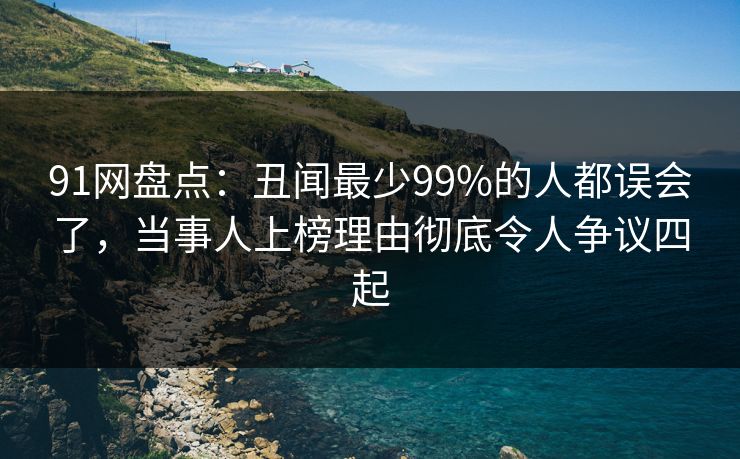 91网盘点：丑闻最少99%的人都误会了，当事人上榜理由彻底令人争议四起