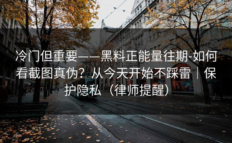 冷门但重要——黑料正能量往期-如何看截图真伪？从今天开始不踩雷｜保护隐私（律师提醒）