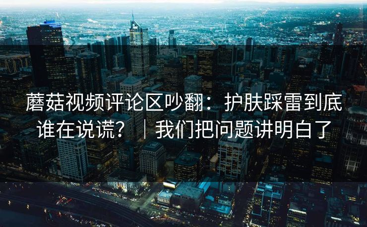 蘑菇视频评论区吵翻：护肤踩雷到底谁在说谎？｜我们把问题讲明白了