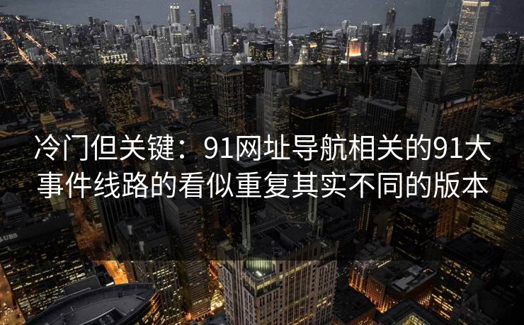 冷门但关键:91网址导航相关的91大事件线路的看似重复其实不同的版本 冷门但关键:91网址导航相关的91大事件线路的看似重复其实不同的版本