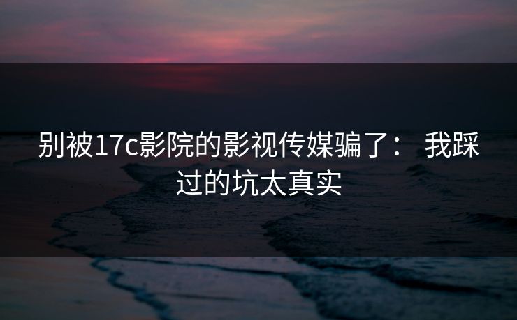 别被17c影院的影视传媒骗了: 我踩过的坑太真实 别被17c影院的影视传媒骗了: 我踩过的坑太真实