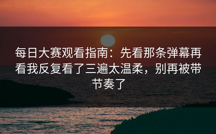 每日大赛观看指南：先看那条弹幕再看我反复看了三遍太温柔，别再被带节奏了