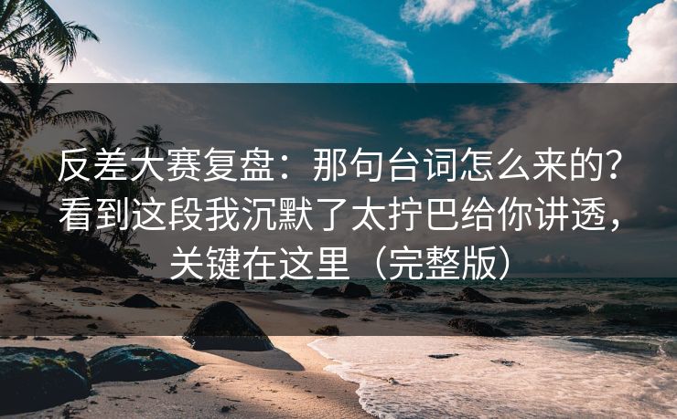 反差大赛复盘：那句台词怎么来的？看到这段我沉默了太拧巴给你讲透，关键在这里（完整版）