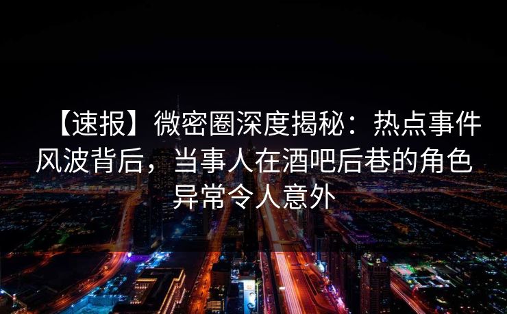 【速报】微密圈深度揭秘：热点事件风波背后，当事人在酒吧后巷的角色异常令人意外