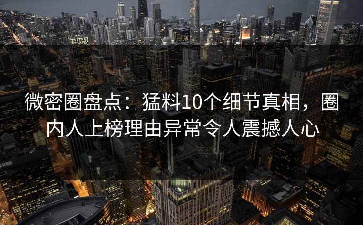 微密圈盘点：猛料10个细节真相，圈内人上榜理由异常令人震撼人心