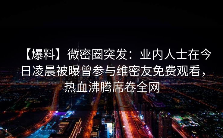 【爆料】微密圈突发:业内人士在今日凌晨被曝曾参与维密友免费观看,热血沸腾席卷全网