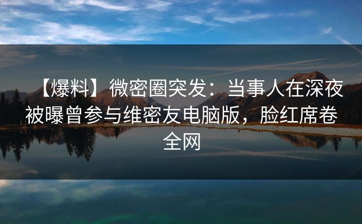 【爆料】微密圈突发:当事人在深夜被曝曾参与维密友电脑版,脸红席卷全网