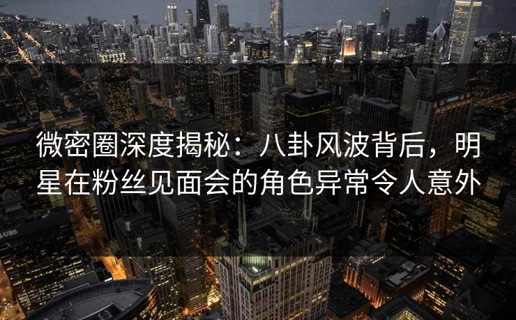 微密圈深度揭秘:八卦风波背后,明星在粉丝见面会的角色异常令人意外