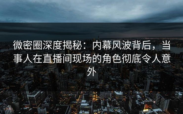 微密圈深度揭秘:内幕风波背后,当事人在直播间现场的角色彻底令人意外