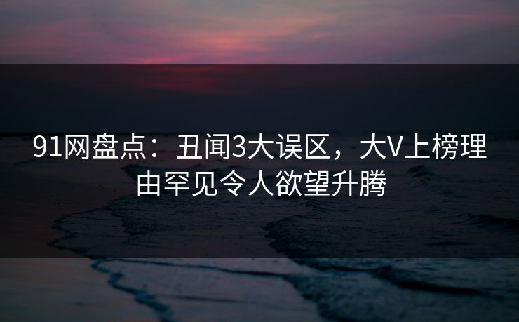91网盘点：丑闻3大误区，大V上榜理由罕见令人欲望升腾