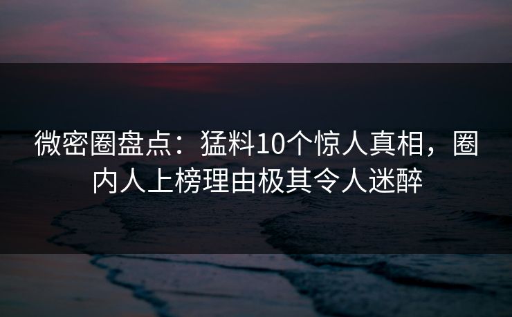 微密圈盘点：猛料10个惊人真相，圈内人上榜理由极其令人迷醉