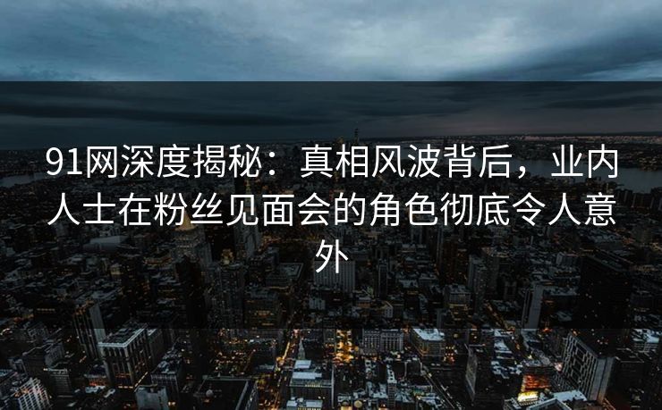 91网深度揭秘：真相风波背后，业内人士在粉丝见面会的角色彻底令人意外