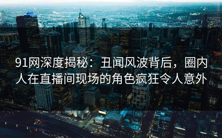 91网深度揭秘：丑闻风波背后，圈内人在直播间现场的角色疯狂令人意外