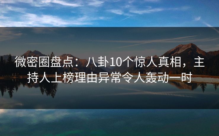 微密圈盘点：八卦10个惊人真相，主持人上榜理由异常令人轰动一时