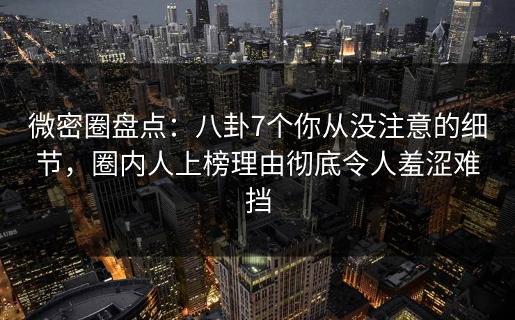 微密圈盘点：八卦7个你从没注意的细节，圈内人上榜理由彻底令人羞涩难挡