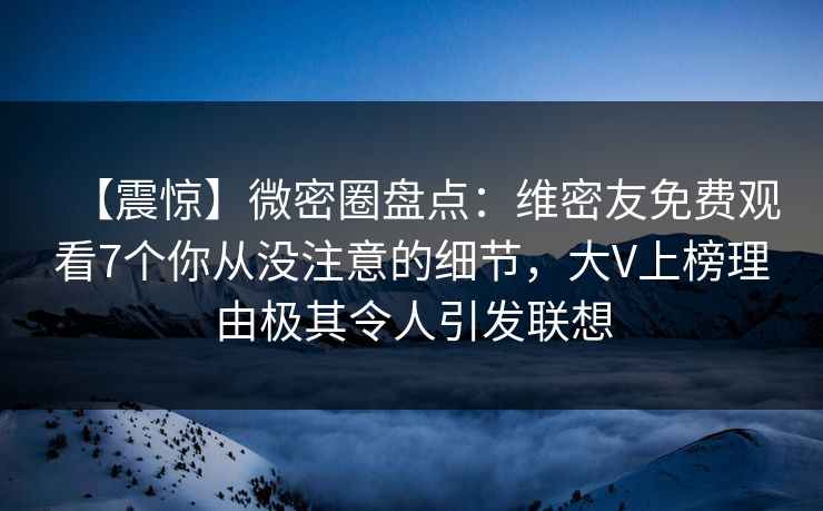 【震惊】微密圈盘点：维密友免费观看7个你从没注意的细节，大V上榜理由极其令人引发联想