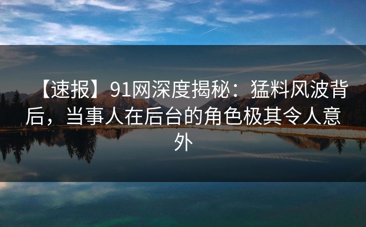 【速报】91网深度揭秘：猛料风波背后，当事人在后台的角色极其令人意外
