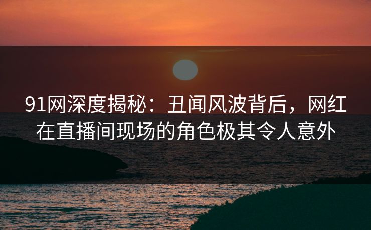 91网深度揭秘：丑闻风波背后，网红在直播间现场的角色极其令人意外