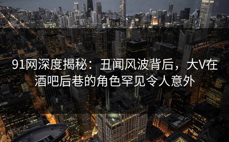 91网深度揭秘：丑闻风波背后，大V在酒吧后巷的角色罕见令人意外