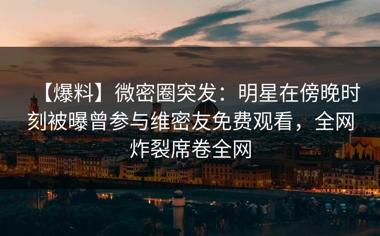 【爆料】微密圈突发：明星在傍晚时刻被曝曾参与维密友免费观看，全网炸裂席卷全网