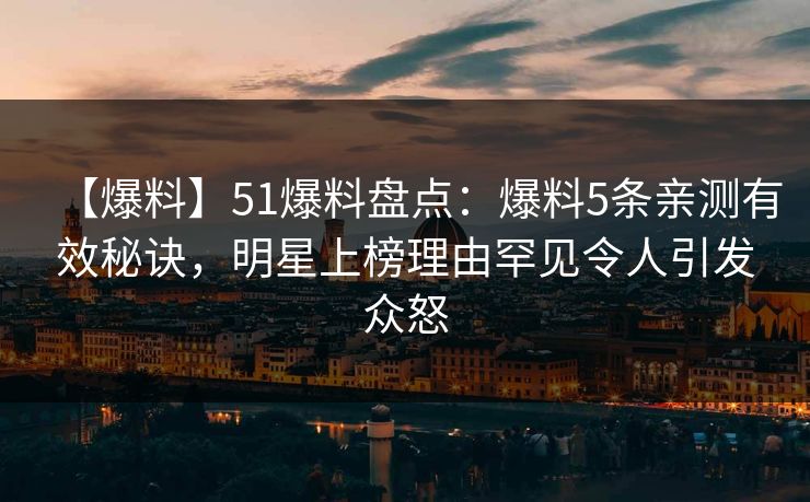 【爆料】51爆料盘点：爆料5条亲测有效秘诀，明星上榜理由罕见令人引发众怒