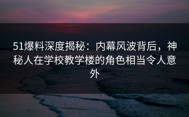 51爆料深度揭秘：内幕风波背后，神秘人在学校教学楼的角色相当令人意外