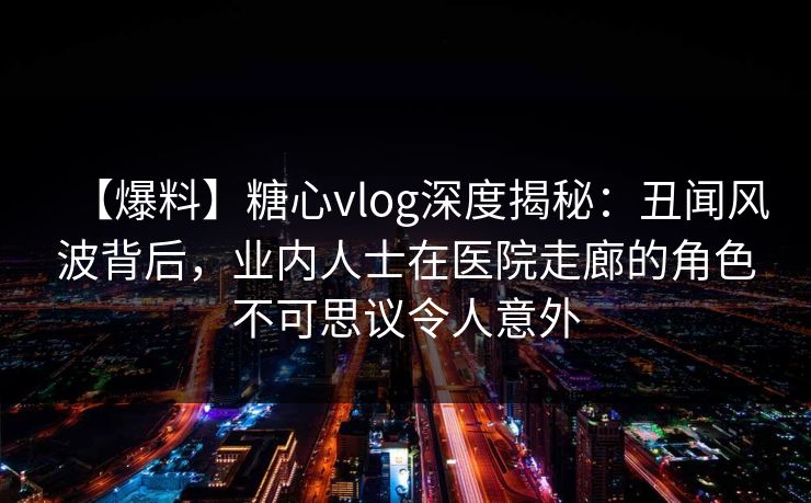 【爆料】糖心vlog深度揭秘：丑闻风波背后，业内人士在医院走廊的角色不可思议令人意外