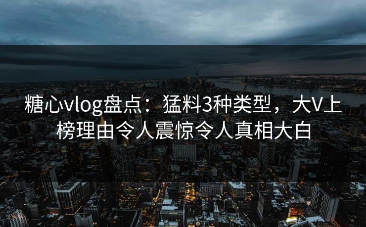 糖心vlog盘点：猛料3种类型，大V上榜理由令人震惊令人真相大白