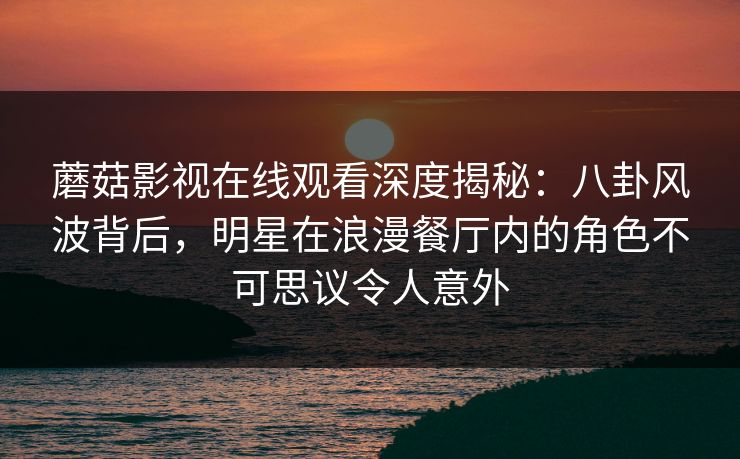 蘑菇影视在线观看深度揭秘：八卦风波背后，明星在浪漫餐厅内的角色不可思议令人意外