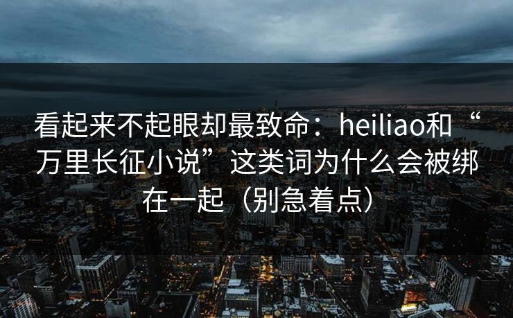 看起来不起眼却最致命:heiliao和“万里长征小说”这类词为什么会被绑在一起(别急着点)