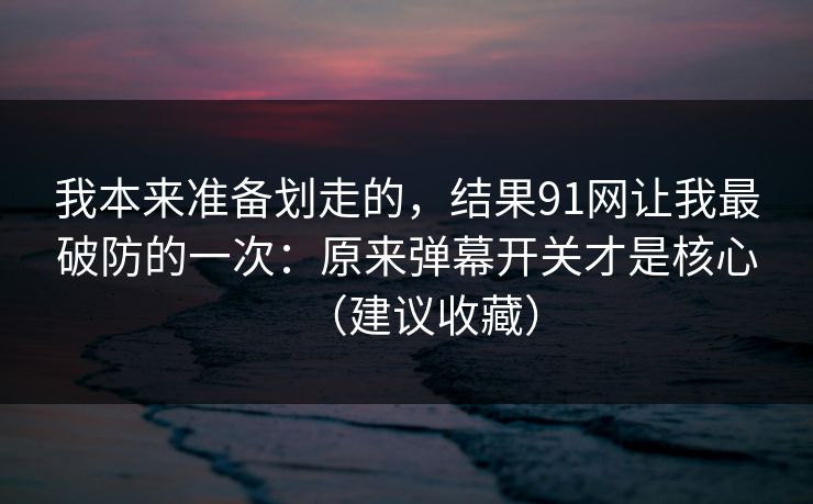 我本来准备划走的,结果91网让我最破防的一次:原来弹幕开关才是核心(建议收藏)