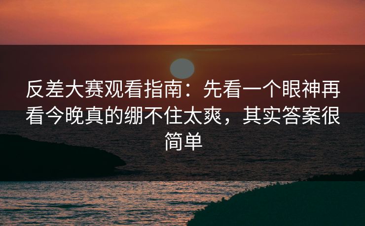反差大赛观看指南:先看一个眼神再看今晚真的绷不住太爽,其实答案很简单