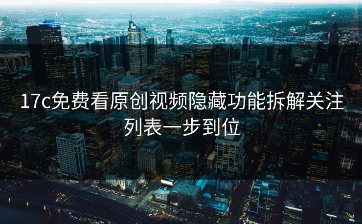 17c免费看原创视频隐藏功能拆解关注列表一步到位