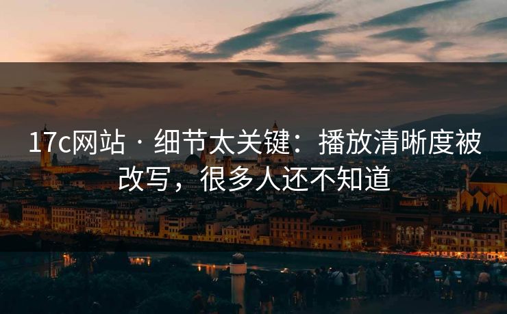 17c网站 · 细节太关键：播放清晰度被改写，很多人还不知道