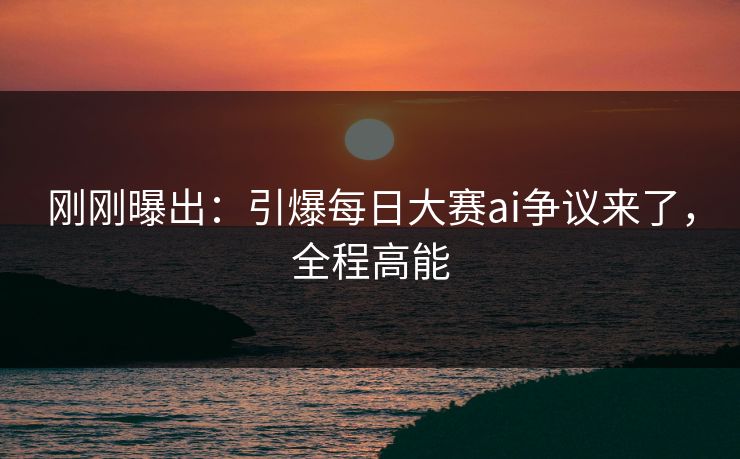 刚刚曝出:引爆每日大赛ai争议来了,全程高能 刚刚曝出:引爆每日大赛ai争议来了,全程高能