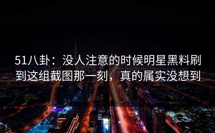 51八卦:没人注意的时候明星黑料刷到这组截图那一刻,真的属实没想到 51八卦:没人注意的时候明星黑料刷到这组截图那一刻,真的属实没想到