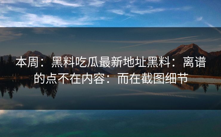 本周：黑料吃瓜最新地址黑料：离谱的点不在内容：而在截图细节