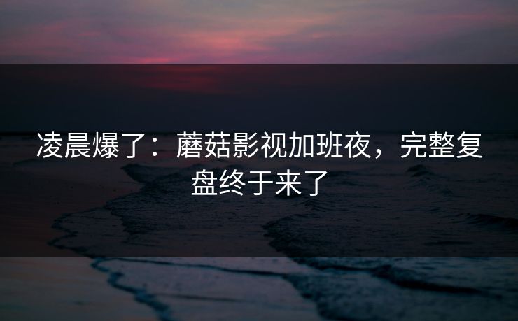 凌晨爆了:蘑菇影视加班夜,完整复盘终于来了