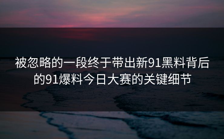 被忽略的一段终于带出新91黑料背后的91爆料今日大赛的关键细节