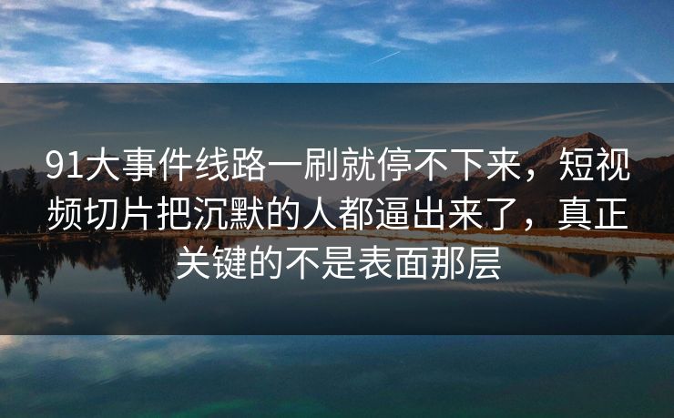 91大事件线路一刷就停不下来，短视频切片把沉默的人都逼出来了，真正关键的不是表面那层