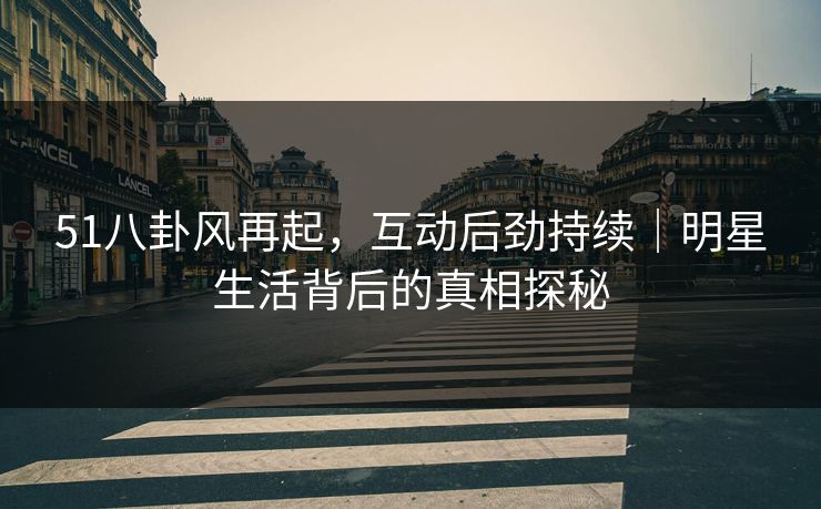 51八卦风再起，互动后劲持续｜明星生活背后的真相探秘