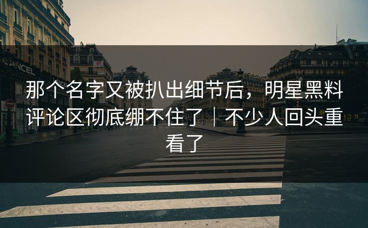 那个名字又被扒出细节后，明星黑料评论区彻底绷不住了｜不少人回头重看了