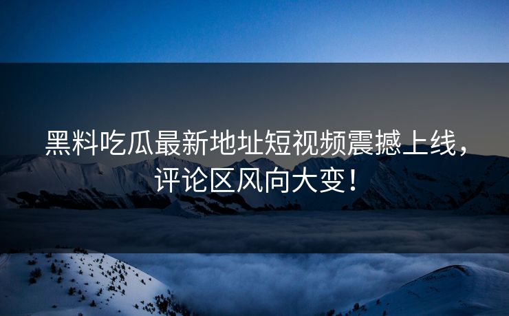 黑料吃瓜最新地址短视频震撼上线，评论区风向大变！