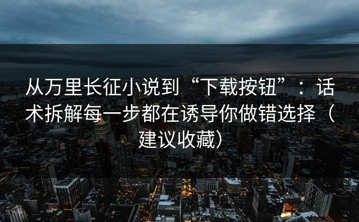 从万里长征小说到“下载按钮”：话术拆解每一步都在诱导你做错选择（建议收藏）