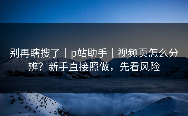 别再瞎搜了｜p站助手｜视频页怎么分辨？新手直接照做，先看风险
